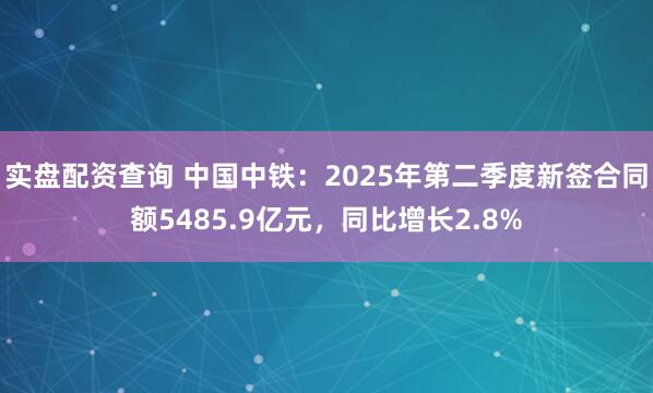 实盘配资查询 中国中铁：2025年第二季度新签合同额5485.9亿元，同比增长2.8%