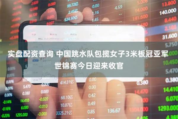 实盘配资查询 中国跳水队包揽女子3米板冠亚军 世锦赛今日迎来收官