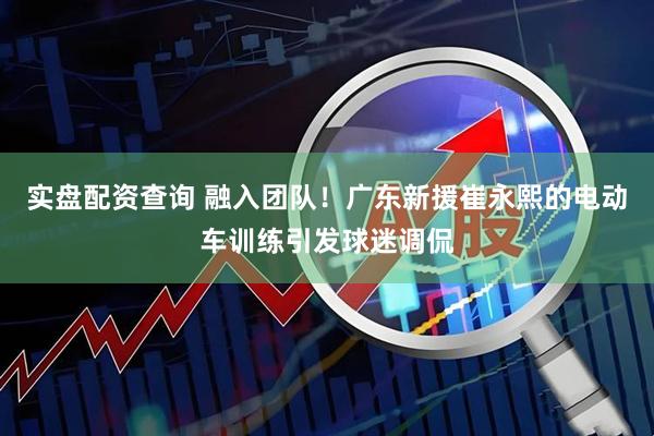 实盘配资查询 融入团队！广东新援崔永熙的电动车训练引发球迷调侃