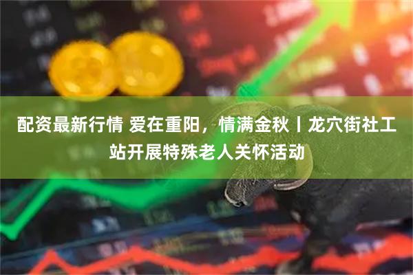 配资最新行情 爱在重阳，情满金秋丨龙穴街社工站开展特殊老人关怀活动