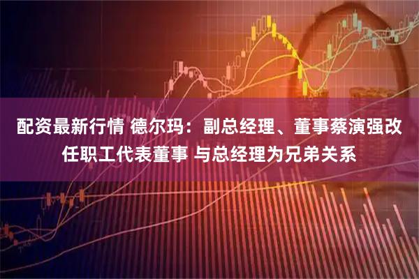 配资最新行情 德尔玛：副总经理、董事蔡演强改任职工代表董事 与总经理为兄弟关系