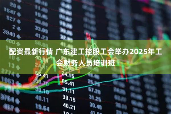 配资最新行情 广东建工控股工会举办2025年工会财务人员培训班