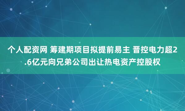 个人配资网 筹建期项目拟提前易主 晋控电力超2.6亿元向兄弟公司出让热电资产控股权
