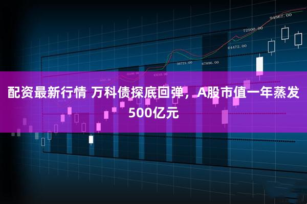 配资最新行情 万科债探底回弹,A股市值一年蒸发500亿元