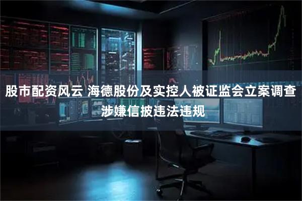 股市配资风云 海德股份及实控人被证监会立案调查 涉嫌信披违法违规