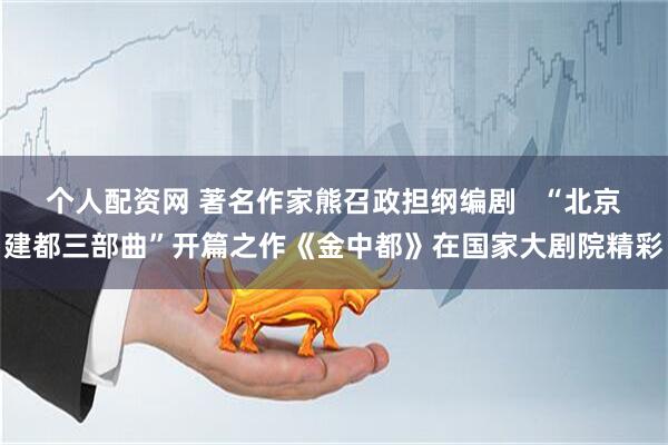 个人配资网 著名作家熊召政担纲编剧   “北京建都三部曲”开篇之作《金中都》在国家大剧院精彩