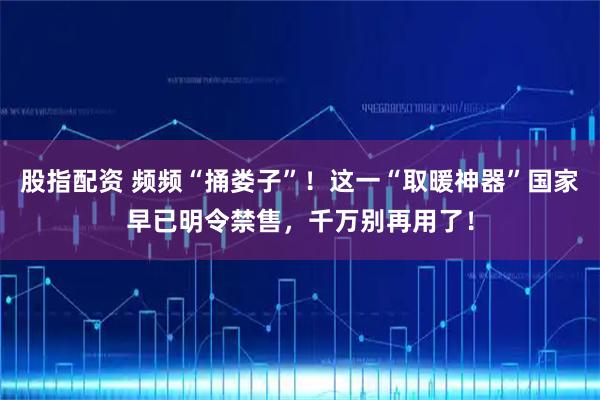 股指配资 频频“捅娄子”!这一“取暖神器”国家早已明令禁售,千万别再用了!