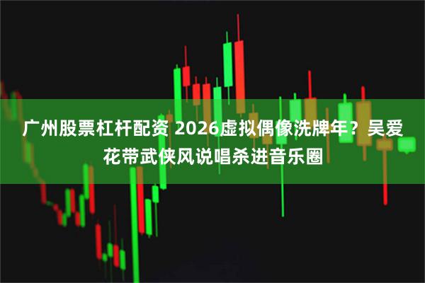 广州股票杠杆配资 2026虚拟偶像洗牌年？吴爱花带武侠风说唱杀进音乐圈