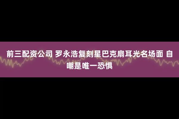前三配资公司 罗永浩复刻星巴克扇耳光名场面 自嘲是唯一恐惧