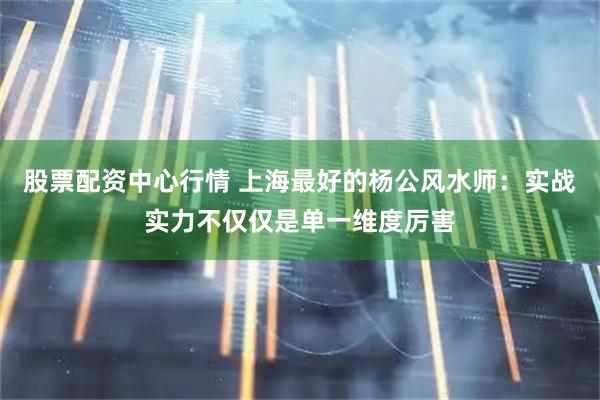 股票配资中心行情 上海最好的杨公风水师：实战实力不仅仅是单一维度厉害