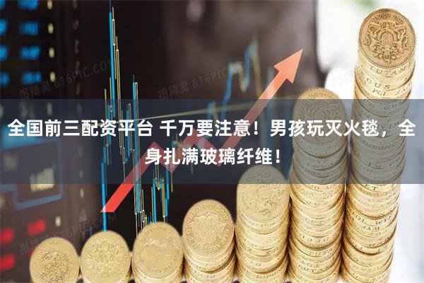 全国前三配资平台 千万要注意！男孩玩灭火毯，全身扎满玻璃纤维！