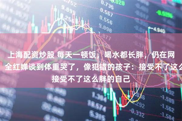上海配资炒股 每天一顿饭，喝水都长胖，仍在网上被嘲讽，全红婵谈到体重哭了，像犯错的孩子：接受不了这么胖的自己