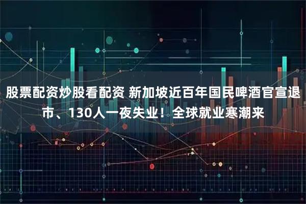 股票配资炒股看配资 新加坡近百年国民啤酒官宣退市、130人一夜失业！全球就业寒潮来