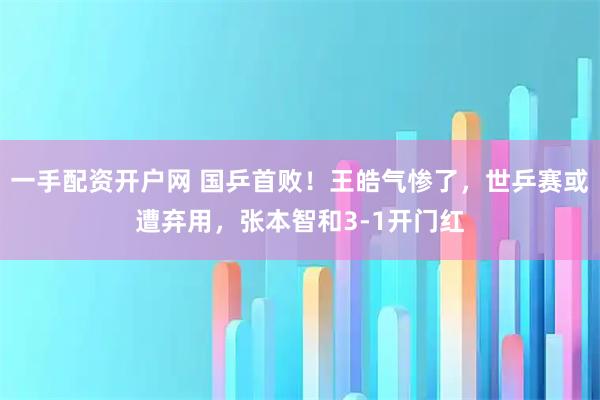 一手配资开户网 国乒首败！王皓气惨了，世乒赛或遭弃用，张本智和3-1开门红