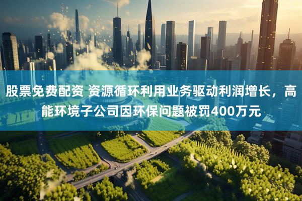 股票免费配资 资源循环利用业务驱动利润增长，高能环境子公司因环保问题被罚400万元