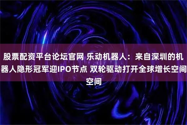 股票配资平台论坛官网 乐动机器人：来自深圳的机器人隐形冠军迎IPO节点 双轮驱动打开全球增长空间