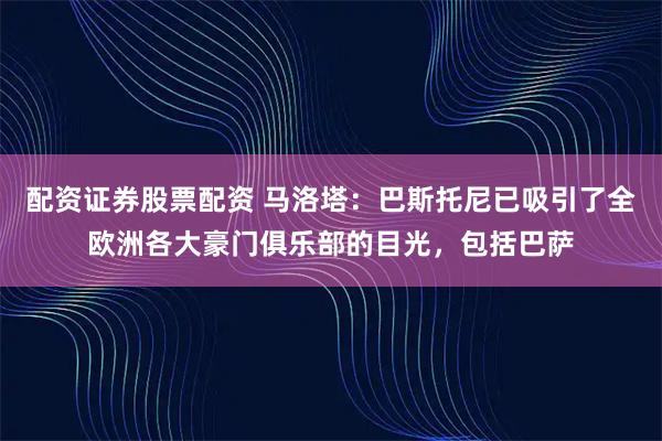 配资证券股票配资 马洛塔：巴斯托尼已吸引了全欧洲各大豪门俱乐部的目光，包括巴萨