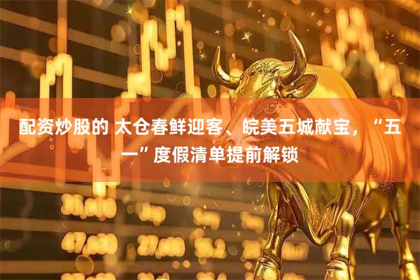 配资炒股的 太仓春鲜迎客、皖美五城献宝，“五一”度假清单提前解锁