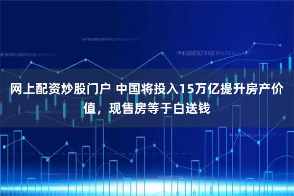 网上配资炒股门户 中国将投入15万亿提升房产价值，现售房等于白送钱