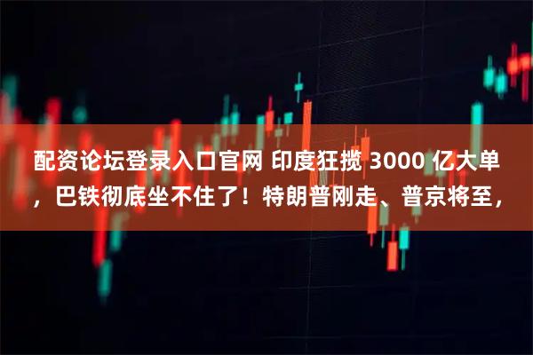配资论坛登录入口官网 印度狂揽 3000 亿大单，巴铁彻底坐不住了！特朗普刚走、普京将至，