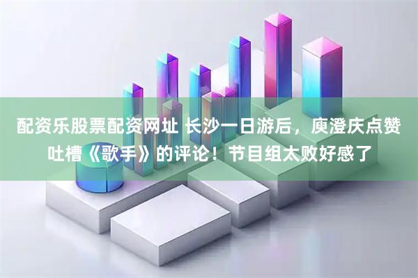 配资乐股票配资网址 长沙一日游后，庾澄庆点赞吐槽《歌手》的评论！节目组太败好感了
