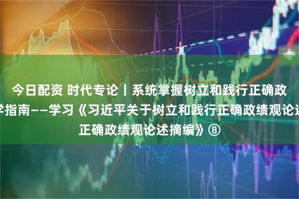今日配资 时代专论丨系统掌握树立和践行正确政绩观的科学指南——学习《习近平关于树立和践行正确政绩观论述摘编》⑧
