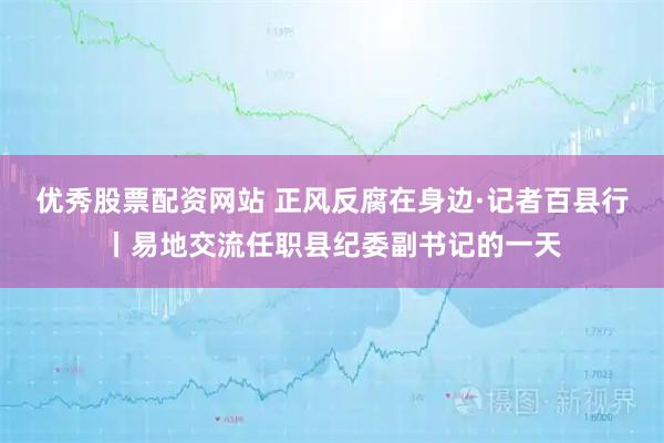 优秀股票配资网站 正风反腐在身边·记者百县行丨易地交流任职县纪委副书记的一天