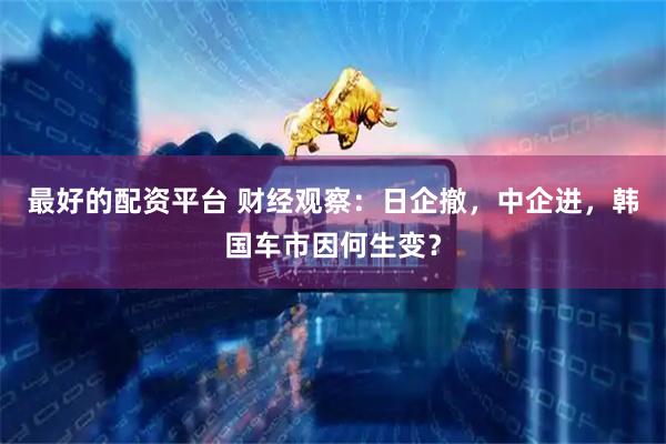 最好的配资平台 财经观察:日企撤,中企进,韩国车市因何生变?