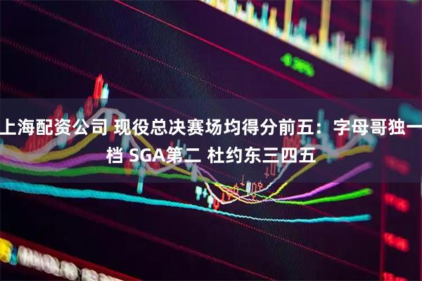 上海配资公司 现役总决赛场均得分前五：字母哥独一档 SGA第二 杜约东三四五