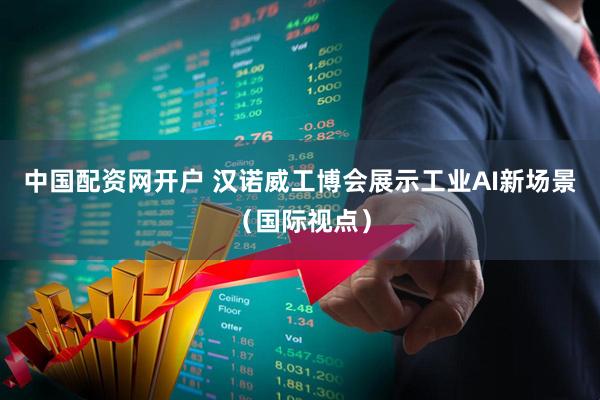 中国配资网开户 汉诺威工博会展示工业AI新场景（国际视点）